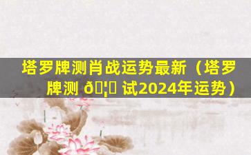 塔罗牌测肖战运势最新（塔罗牌测 🦅 试2024年运势）